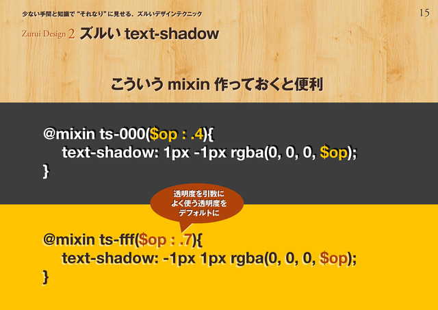 15
少ない手間と知識で“それなり”
に見せる、ズルいデザインテクニック
こういう mixin 作っておくと便利
Zurui Design 2 ズルい text-shadow
@mixin ts-000($op : .4){
text-shadow: 1px -1px rgba(0, 0, 0, $op);
}
@mixin ts-fff($op : .7){
text-shadow: -1px 1px rgba(0, 0, 0, $op);
}
透明度を引数に
よく使う透明度を
デフォルトに
