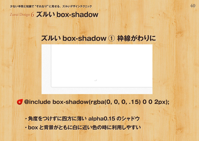 40
少ない手間と知識で“それなり”
に見せる、ズルいデザインテクニック
Zurui Design 6 ズルい box-shadow
ズルい box-shadow ① 枠線がわりに
・角度をつけずに四方に薄い alpha0.15 のシャドウ
・box と背景がともに白に近い色の時に利用しやすい
@include box-shadow(rgba(0, 0, 0, .15) 0 0 2px);

