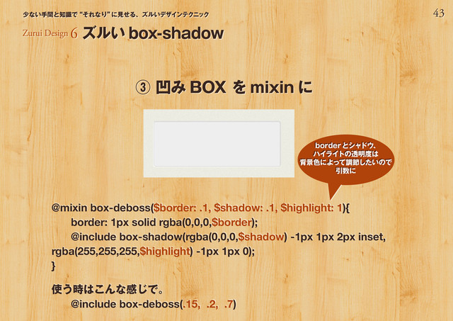 43
少ない手間と知識で“それなり”
に見せる、ズルいデザインテクニック
@mixin box-deboss($border: .1, $shadow: .1, $highlight: 1){
border: 1px solid rgba(0,0,0,$border);
@include box-shadow(rgba(0,0,0,$shadow) -1px 1px 2px inset,
rgba(255,255,255,$highlight) -1px 1px 0);
}
使う時はこんな感じで。
@include box-deboss(.15, .2, .7)
③ 凹み BOX を mixin に
Zurui Design 6 ズルい box-shadow
borderとシャドウ、
ハイライトの透明度は
背景色によって調節したいので
引数に
