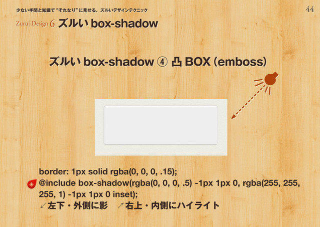 44
少ない手間と知識で“それなり”
に見せる、ズルいデザインテクニック
Zurui Design 6 ズルい box-shadow
ズルい box-shadow ④ 凸 BOX
（emboss）
border: 1px solid rgba(0, 0, 0, .15);
@include box-shadow(rgba(0, 0, 0, .5) -1px 1px 0, rgba(255, 255,
255, 1) -1px 1px 0 inset);
↙左下・外側に影　↗右上・内側にハイライト
