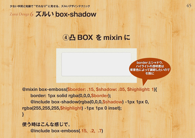 45
少ない手間と知識で“それなり”
に見せる、ズルいデザインテクニック
@mixin box-emboss($border: .15, $shadow: .05, $highlight: 1){
border: 1px solid rgba(0,0,0,$border);
@include box-shadow(rgba(0,0,0,$shadow) -1px 1px 0,
rgba(255,255,255,$highlight) -1px 1px 0 inset);
}
使う時はこんな感じで。
@include box-emboss(.15, .2, .7)
④凸 BOX を mixin に
Zurui Design 6 ズルい box-shadow
borderとシャドウ、
ハイライトの透明度は
背景色によって調節したいので
引数に
