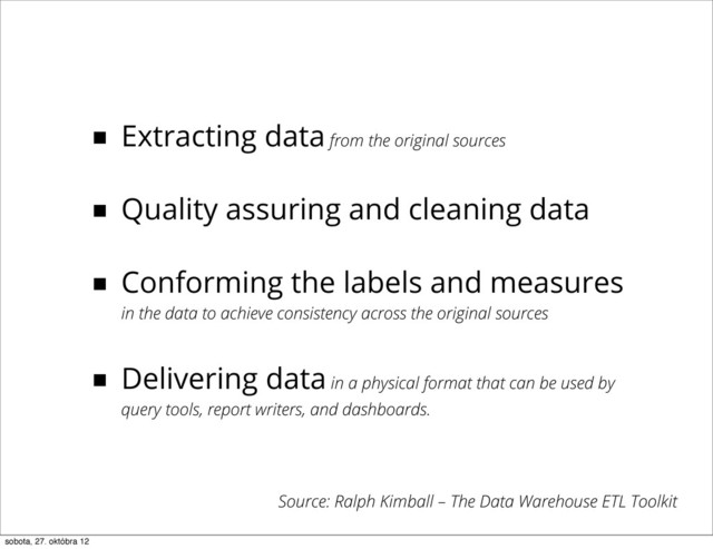 ■ Extracting data from the original sources
■ Quality assuring and cleaning data
■ Conforming the labels and measures
in the data to achieve consistency across the original sources
■ Delivering data in a physical format that can be used by
query tools, report writers, and dashboards.
Source: Ralph Kimball – The Data Warehouse ETL Toolkit
sobota, 27. októbra 12
