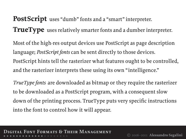 © 2006–2011 Alessandro Segalini
PostScript uses “dumb” fonts and a “smart” interpreter.
TrueType uses relatively smarter fonts and a dumber interpreter.
Most of the high-res output devices use PostScript as page description
language; PostScript fonts can be sent directly to those devices.
PostScript hints tell the rasterizer what features ought to be controlled,
and the rasterizer interprets these using its own “intelligence.”
TrueType fonts are downloaded as bitmap or they require the rasterizer
to be downloaded as a PostScript program, with a consequent slow
down of the printing process. TrueType puts very specific instructions
into the font to control how it will appear.
Digital Font Formats & Their Management
• • • • • • • • • • • • • • • • • • • • •
