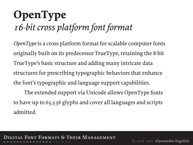 © 2006–2011 Alessandro Segalini
OpenType is a cross platform format for scalable computer fonts
originally built on its predecessor TrueType, retaining the 8-bit
TrueType’s basic structure and adding many intricate data
structures for prescribing typographic behaviors that enhance
the font’s typographic and language support capabilities.
The extended support via Unicode allows OpenType fonts
to have up to 65,536 glyphs and cover all languages and scripts
admitted.
Digital Font Formats & Their Management
• • • • • • • • • • • • • • • • • • • • •
OpenType
16-bit cross platform font format
