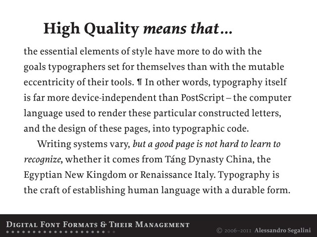 © 2006–2011 Alessandro Segalini
the essential elements of style have more to do with the
goals typographers set for themselves than with the mutable
eccentricity of their tools. ¶ In other words, typography itself
is far more device-independent than PostScript – the computer
language used to render these particular constructed letters,
and the design of these pages, into typographic code.
Writing systems vary, but a good page is not hard to learn to
recognize, whether it comes from Táng Dynasty China, the
Egyptian New Kingdom or Renaissance Italy. Typography is
the craft of establishing human language with a durable form.
High Quality means that…
Digital Font Formats & Their Management
• • • • • • • • • • • • • • • • • • • • •
