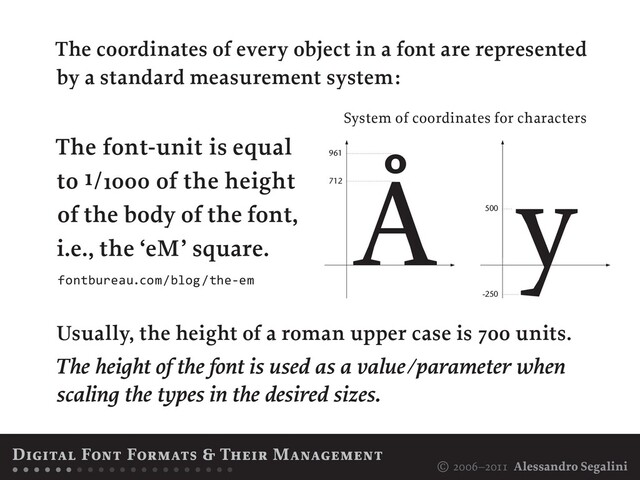 © 2006–2011 Alessandro Segalini
The coordinates of every object in a font are represented
by a standard measurement system:
Usually, the height of a roman upper case is 7oo units.
The height of the font is used as a value/parameter when
scaling the types in the desired sizes.
The font-unit is equal
to ı/ıooo of the height
of the body of the font,
i.e., the ‘eM’ square.
Digital Font Formats & Their Management
• • • • • • • • • • • • • • • • • • • • •
-250
Å
712
961
y
500
System of coordinates for characters
fontbureau.com/blog/the-em
