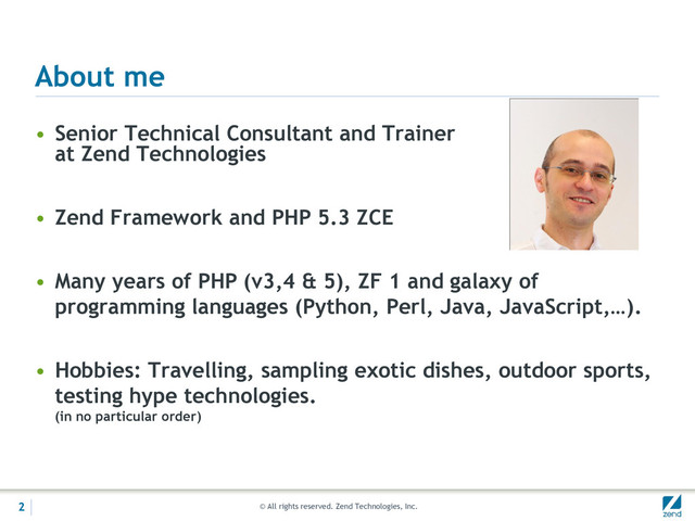 © All rights reserved. Zend Technologies, Inc.
About me
• Senior Technical Consultant and Trainer
at Zend Technologies
• Zend Framework and PHP 5.3 ZCE
• Many years of PHP (v3,4 & 5), ZF 1 and galaxy of
programming languages (Python, Perl, Java, JavaScript,…).
• Hobbies: Travelling, sampling exotic dishes, outdoor sports,
testing hype technologies.
(in no particular order)
2
