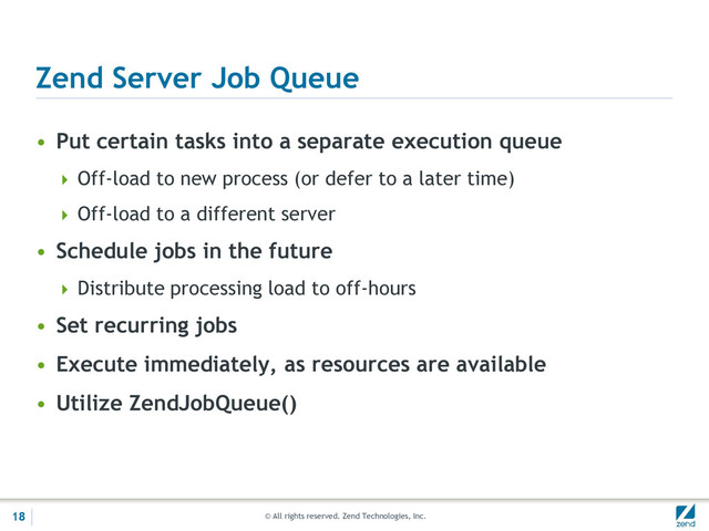© All rights reserved. Zend Technologies, Inc.
Zend Server Job Queue
• Put certain tasks into a separate execution queue
 Off-load to new process (or defer to a later time)
 Off-load to a different server
• Schedule jobs in the future
 Distribute processing load to off-hours
• Set recurring jobs
• Execute immediately, as resources are available
• Utilize ZendJobQueue()
18
