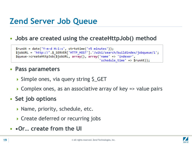 © All rights reserved. Zend Technologies, Inc.
Zend Server Job Queue
• Jobs are created using the createHttpJob() method
• Pass parameters
 Simple ones, via query string $_GET
 Complex ones, as an associative array of key => value pairs
• Set job options
 Name, priority, schedule, etc.
 Create deferred or recurring jobs
• •Or… create from the UI
19
