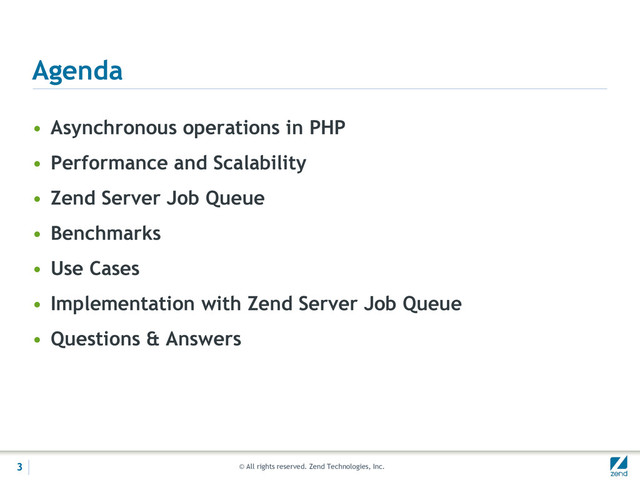 © All rights reserved. Zend Technologies, Inc.
Agenda
• Asynchronous operations in PHP
• Performance and Scalability
• Zend Server Job Queue
• Benchmarks
• Use Cases
• Implementation with Zend Server Job Queue
• Questions & Answers
3
