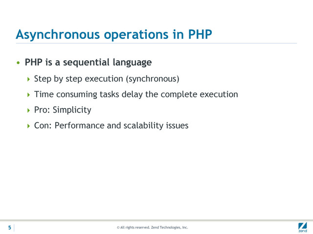 © All rights reserved. Zend Technologies, Inc.
Asynchronous operations in PHP
• PHP is a sequential language
 Step by step execution (synchronous)
 Time consuming tasks delay the complete execution
 Pro: Simplicity
 Con: Performance and scalability issues
5
