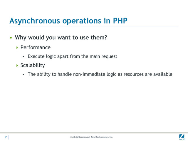 © All rights reserved. Zend Technologies, Inc.
Asynchronous operations in PHP
• Why would you want to use them?
 Performance
• Execute logic apart from the main request
 Scalability
• The ability to handle non-immediate logic as resources are available
7
