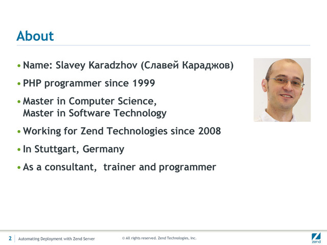© All rights reserved. Zend Technologies, Inc.
About
•Name: Slavey Karadzhov (Славей Караджов)
•PHP programmer since 1999
•Master in Computer Science,
Master in Software Technology
•Working for Zend Technologies since 2008
•In Stuttgart, Germany
•As a consultant, trainer and programmer
2 Automating Deployment with Zend Server
