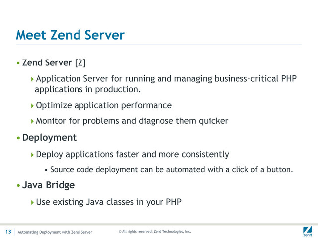 © All rights reserved. Zend Technologies, Inc.
Meet Zend Server
• Zend Server [2]
Application Server for running and managing business-critical PHP
applications in production.
Optimize application performance
Monitor for problems and diagnose them quicker
•Deployment
Deploy applications faster and more consistently
• Source code deployment can be automated with a click of a button.
•Java Bridge
Use existing Java classes in your PHP
13 Automating Deployment with Zend Server
