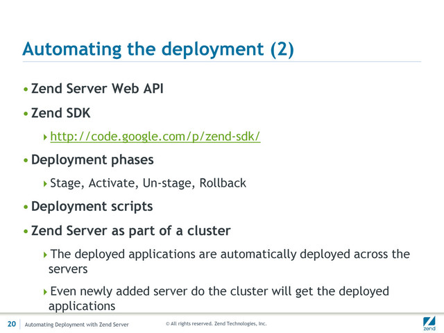© All rights reserved. Zend Technologies, Inc.
Automating the deployment (2)
•Zend Server Web API
•Zend SDK
http://code.google.com/p/zend-sdk/
•Deployment phases
Stage, Activate, Un-stage, Rollback
•Deployment scripts
•Zend Server as part of a cluster
The deployed applications are automatically deployed across the
servers
Even newly added server do the cluster will get the deployed
applications
20 Automating Deployment with Zend Server
