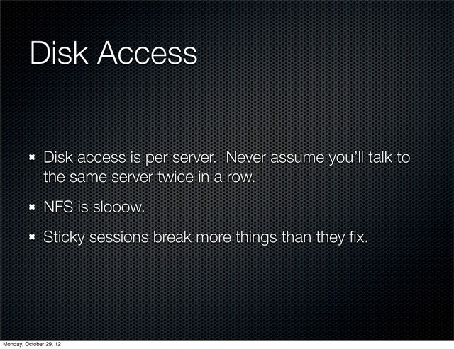 Disk Access
Disk access is per server. Never assume you’ll talk to
the same server twice in a row.
NFS is slooow.
Sticky sessions break more things than they ﬁx.
Monday, October 29, 12
