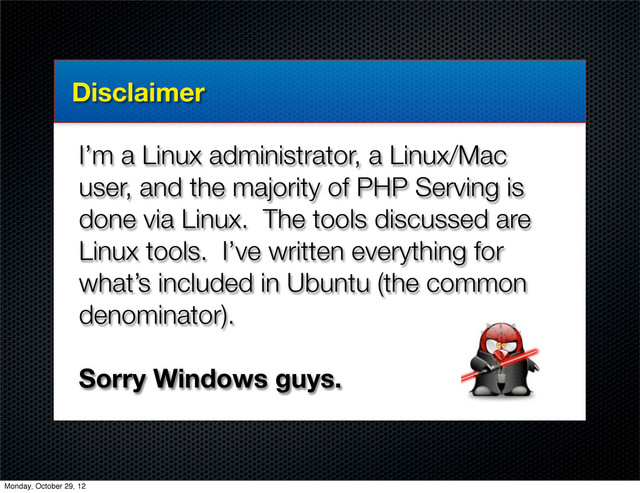 Disclaimer
I’m a Linux administrator, a Linux/Mac
user, and the majority of PHP Serving is
done via Linux. The tools discussed are
Linux tools. I’ve written everything for
what’s included in Ubuntu (the common
denominator).
Sorry Windows guys.
Monday, October 29, 12
