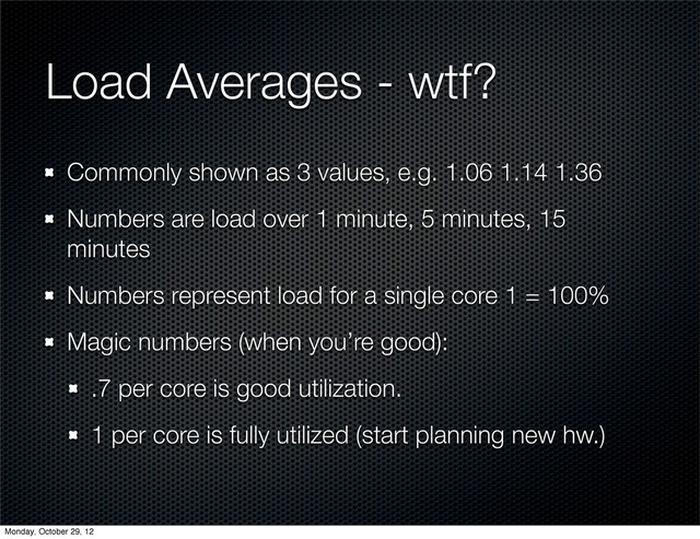 Load Averages - wtf?
Commonly shown as 3 values, e.g. 1.06 1.14 1.36
Numbers are load over 1 minute, 5 minutes, 15
minutes
Numbers represent load for a single core 1 = 100%
Magic numbers (when you’re good):
.7 per core is good utilization.
1 per core is fully utilized (start planning new hw.)
Monday, October 29, 12
