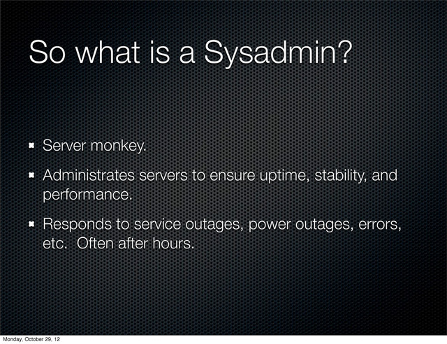 So what is a Sysadmin?
Server monkey.
Administrates servers to ensure uptime, stability, and
performance.
Responds to service outages, power outages, errors,
etc. Often after hours.
Monday, October 29, 12
