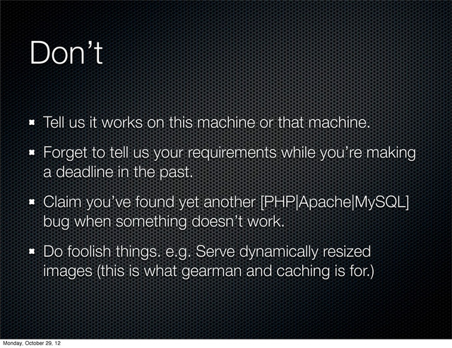 Don’t
Tell us it works on this machine or that machine.
Forget to tell us your requirements while you’re making
a deadline in the past.
Claim you’ve found yet another [PHP|Apache|MySQL]
bug when something doesn’t work.
Do foolish things. e.g. Serve dynamically resized
images (this is what gearman and caching is for.)
Monday, October 29, 12
