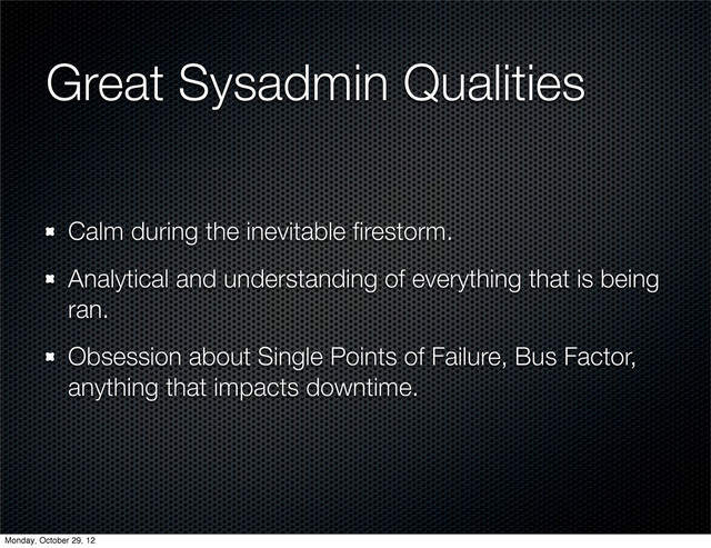 Great Sysadmin Qualities
Calm during the inevitable ﬁrestorm.
Analytical and understanding of everything that is being
ran.
Obsession about Single Points of Failure, Bus Factor,
anything that impacts downtime.
Monday, October 29, 12
