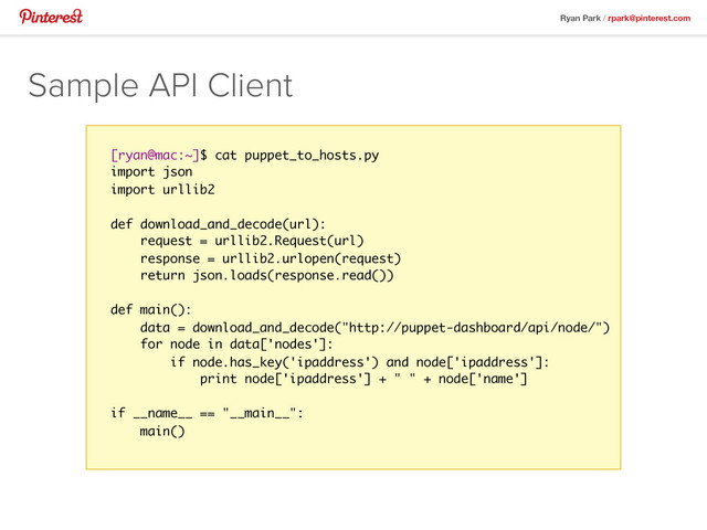 Ryan Park / rpark@pinterest.com
Sample API Client
[ryan@mac:~]$ cat puppet_to_hosts.py
import json
import urllib2
def download_and_decode(url):
request = urllib2.Request(url)
response = urllib2.urlopen(request)
return json.loads(response.read())
def main():
data = download_and_decode("http://puppet-dashboard/api/node/")
for node in data['nodes']:
if node.has_key('ipaddress') and node['ipaddress']:
print node['ipaddress'] + " " + node['name']
if __name__ == "__main__":
main()
