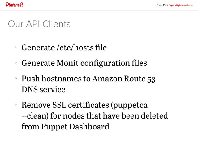 Ryan Park / rpark@pinterest.com
‣
Generate /etc/hosts ﬁle
‣
Generate Monit conﬁguration ﬁles
‣
Push hostnames to Amazon Route 53
DNS service
‣
Remove SSL certiﬁcates (puppetca
--clean) for nodes that have been deleted
from Puppet Dashboard
Our API Clients
