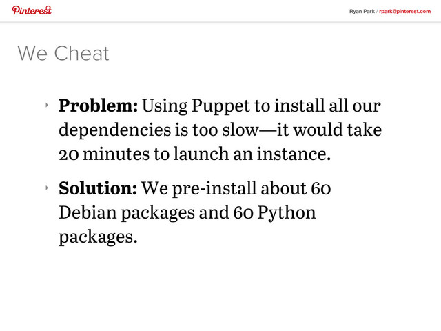 Ryan Park / rpark@pinterest.com
‣
Problem: Using Puppet to install all our
dependencies is too slow—it would take
20 minutes to launch an instance.
‣
Solution: We pre-install about 60
Debian packages and 60 Python
packages.
We Cheat
