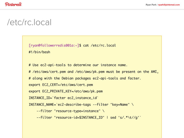 Ryan Park / rpark@pinterest.com
/etc/rc.local
[ryan@followerredis001a:~]$ cat /etc/rc.local
#!/bin/bash
# Use ec2-api-tools to determine our instance name.
# /etc/aws/cert.pem and /etc/aws/pk.pem must be present on the AMI,
# along with the Debian packages ec2-api-tools and facter.
export EC2_CERT=/etc/aws/cert.pem
export EC2_PRIVATE_KEY=/etc/aws/pk.pem
INSTANCE_ID=`facter ec2_instance_id`
INSTANCE_NAME=`ec2-describe-tags --filter "key=Name" \
--filter "resource-type=instance" \
--filter "resource-id=$INSTANCE_ID" | sed 's/.*\t//g'`
