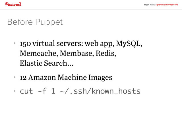 Ryan Park / rpark@pinterest.com
‣
150 virtual servers: web app, MySQL,
Memcache, Membase, Redis,
Elastic Search...
‣
12 Amazon Machine Images
‣ cut -f 1 ~/.ssh/known_hosts
Before Puppet
