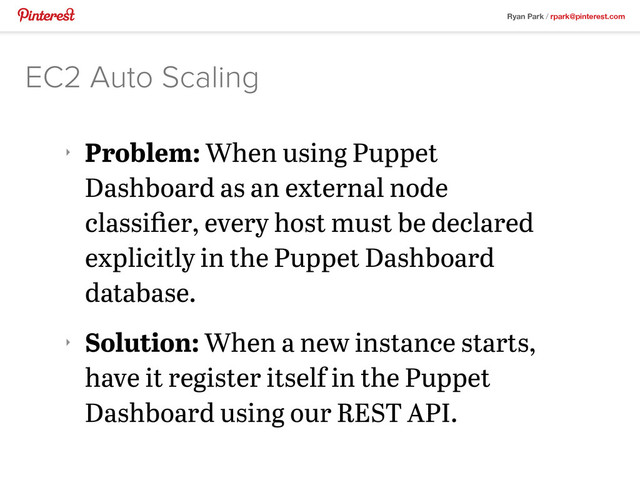 Ryan Park / rpark@pinterest.com
‣
Problem: When using Puppet
Dashboard as an external node
classiﬁer, every host must be declared
explicitly in the Puppet Dashboard
database.
‣
Solution: When a new instance starts,
have it register itself in the Puppet
Dashboard using our REST API.
EC2 Auto Scaling
