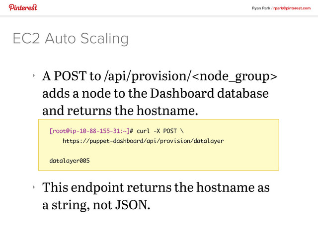 Ryan Park / rpark@pinterest.com
‣
A POST to /api/provision/
adds a node to the Dashboard database
and returns the hostname.
‣
This endpoint returns the hostname as
a string, not JSON.
EC2 Auto Scaling
[root@ip-10-88-155-31:~]# curl -X POST \
https://puppet-dashboard/api/provision/datalayer
datalayer005
