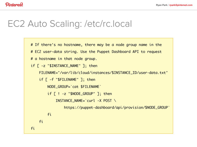 Ryan Park / rpark@pinterest.com
EC2 Auto Scaling: /etc/rc.local
# If there's no hostname, there may be a node group name in the
# EC2 user-data string. Use the Puppet Dashboard API to request
# a hostname in that node group.
if [ -z "$INSTANCE_NAME" ]; then
FILENAME="/var/lib/cloud/instances/$INSTANCE_ID/user-data.txt"
if [ -f "$FILENAME" ]; then
NODE_GROUP=`cat $FILENAME`
if [ ! -z "$NODE_GROUP" ]; then
INSTANCE_NAME=`curl -X POST \
https://puppet-dashboard/api/provision/$NODE_GROUP`
fi
fi
fi
