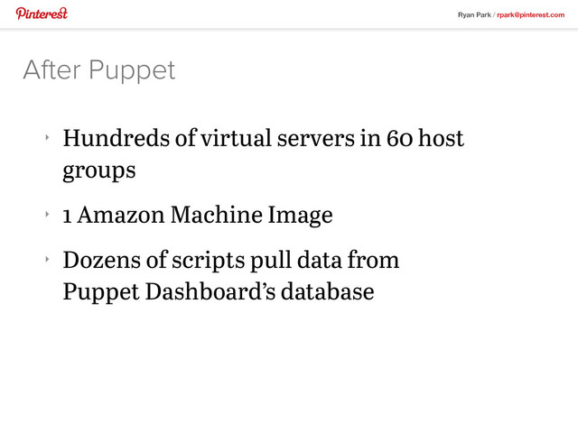 Ryan Park / rpark@pinterest.com
‣
Hundreds of virtual servers in 60 host
groups
‣
1 Amazon Machine Image
‣
Dozens of scripts pull data from
Puppet Dashboard’s database
After Puppet
