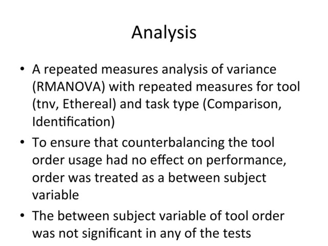 Analysis	  
•  A	  repeated	  measures	  analysis	  of	  variance	  
(RMANOVA)	  with	  repeated	  measures	  for	  tool	  
(tnv,	  Ethereal)	  and	  task	  type	  (Comparison,	  
Iden(ﬁca(on)	  
•  To	  ensure	  that	  counterbalancing	  the	  tool	  
order	  usage	  had	  no	  eﬀect	  on	  performance,	  
order	  was	  treated	  as	  a	  between	  subject	  
variable	  
•  The	  between	  subject	  variable	  of	  tool	  order	  
was	  not	  signiﬁcant	  in	  any	  of	  the	  tests	  
