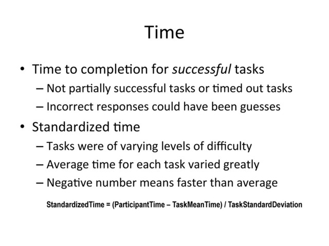 Time	  
•  Time	  to	  comple(on	  for	  successful	  tasks	  
– Not	  par(ally	  successful	  tasks	  or	  (med	  out	  tasks	  
– Incorrect	  responses	  could	  have	  been	  guesses	  
•  Standardized	  (me	  
– Tasks	  were	  of	  varying	  levels	  of	  diﬃculty	  
– Average	  (me	  for	  each	  task	  varied	  greatly	  
– Nega(ve	  number	  means	  faster	  than	  average	  
!
!StandardizedTime = (ParticipantTime – TaskMeanTime) / TaskStandardDeviation
