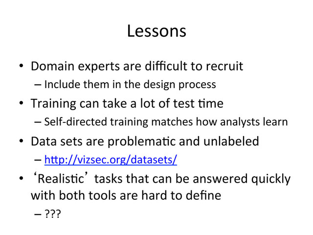 Lessons
	  
•  Domain	  experts	  are	  diﬃcult	  to	  recruit	  
– Include	  them	  in	  the	  design	  process	  
•  Training	  can	  take	  a	  lot	  of	  test	  (me	  
– Self-­‐directed	  training	  matches	  how	  analysts	  learn	  
•  Data	  sets	  are	  problema(c	  and	  unlabeled	  
– h.p://vizsec.org/datasets/	  
•  ‘Realis(c’	  tasks	  that	  can	  be	  answered	  quickly	  
with	  both	  tools	  are	  hard	  to	  deﬁne	  
– ???	  
