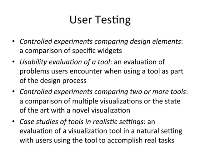 User	  Tes(ng	  
•  Controlled	  experiments	  comparing	  design	  elements:	  
a	  comparison	  of	  speciﬁc	  widgets	  
•  Usability	  evalua7on	  of	  a	  tool:	  an	  evalua(on	  of	  
problems	  users	  encounter	  when	  using	  a	  tool	  as	  part	  
of	  the	  design	  process	  
•  Controlled	  experiments	  comparing	  two	  or	  more	  tools:	  
a	  comparison	  of	  mul(ple	  visualiza(ons	  or	  the	  state	  
of	  the	  art	  with	  a	  novel	  visualiza(on	  
•  Case	  studies	  of	  tools	  in	  realis7c	  se:ngs:	  an	  
evalua(on	  of	  a	  visualiza(on	  tool	  in	  a	  natural	  sePng	  
with	  users	  using	  the	  tool	  to	  accomplish	  real	  tasks	  
