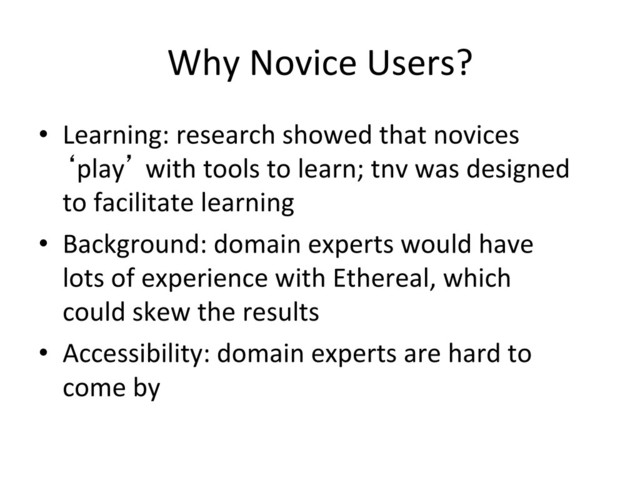 Why	  Novice	  Users?	  
•  Learning:	  research	  showed	  that	  novices	  
‘play’	  with	  tools	  to	  learn;	  tnv	  was	  designed	  
to	  facilitate	  learning	  
•  Background:	  domain	  experts	  would	  have	  
lots	  of	  experience	  with	  Ethereal,	  which	  
could	  skew	  the	  results	  
•  Accessibility:	  domain	  experts	  are	  hard	  to	  
come	  by	  
