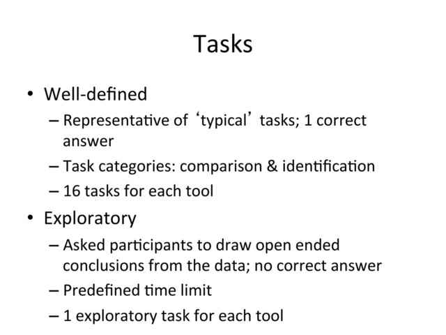 Tasks	  
•  Well-­‐deﬁned	  
– Representa(ve	  of	  ‘typical’	  tasks;	  1	  correct	  
answer	  
– Task	  categories:	  comparison	  &	  iden(ﬁca(on	  
– 16	  tasks	  for	  each	  tool	  
•  Exploratory	  
– Asked	  par(cipants	  to	  draw	  open	  ended	  
conclusions	  from	  the	  data;	  no	  correct	  answer	  
– Predeﬁned	  (me	  limit	  
– 1	  exploratory	  task	  for	  each	  tool	  
