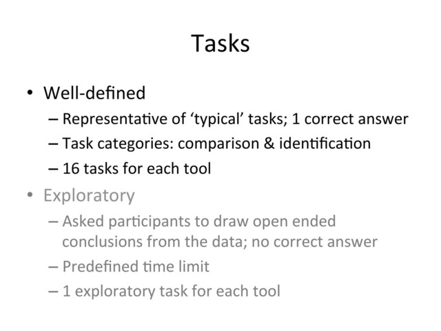 Tasks	  
•  Well-­‐deﬁned	  
– Representa(ve	  of	  ‘typical’	  tasks;	  1	  correct	  answer	  
– Task	  categories:	  comparison	  &	  iden(ﬁca(on	  
– 16	  tasks	  for	  each	  tool	  
•  Exploratory	  
– Asked	  par(cipants	  to	  draw	  open	  ended	  
conclusions	  from	  the	  data;	  no	  correct	  answer	  
– Predeﬁned	  (me	  limit	  
– 1	  exploratory	  task	  for	  each	  tool	  
