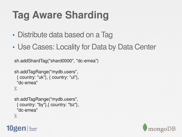 Tag Aware Sharding
• Distribute data based on a Tag
• Use Cases: Locality for Data by Data Center
sh.addShardTag("shard0000", "dc-emea")
sh.addTagRange("mydb.users",
{ country: "uk"}, { country: "ul"},
"dc-emea"
);
sh.addTagRange("mydb.users",
{ country: "by"},{ country: "bz"},
"dc-emea"
);
