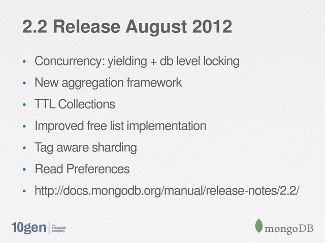 2.2 Release August 2012
• Concurrency: yielding + db level locking
• New aggregation framework
• TTL Collections
• Improved free list implementation
• Tag aware sharding
• Read Preferences
• http://docs.mongodb.org/manual/release-notes/2.2/
