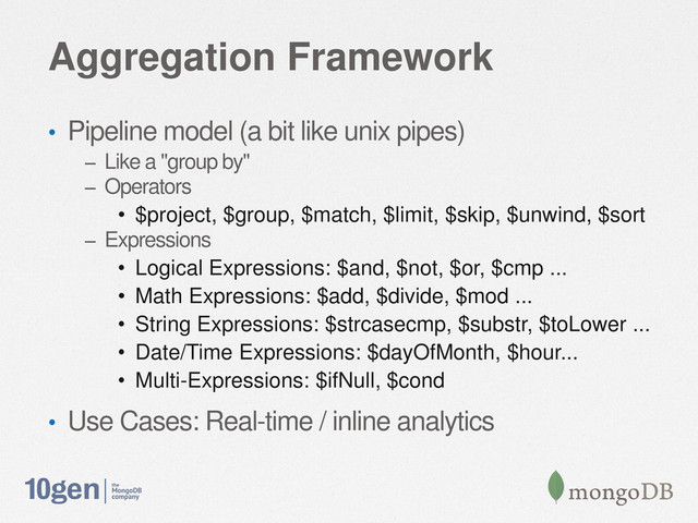 Aggregation Framework
• Pipeline model (a bit like unix pipes)
– Like a "group by"
– Operators
• $project, $group, $match, $limit, $skip, $unwind, $sort
– Expressions
• Logical Expressions: $and, $not, $or, $cmp ...
• Math Expressions: $add, $divide, $mod ...
• String Expressions: $strcasecmp, $substr, $toLower ...
• Date/Time Expressions: $dayOfMonth, $hour...
• Multi-Expressions: $ifNull, $cond
• Use Cases: Real-time / inline analytics
