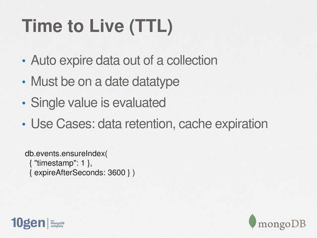 Time to Live (TTL)
• Auto expire data out of a collection
• Must be on a date datatype
• Single value is evaluated
• Use Cases: data retention, cache expiration
db.events.ensureIndex(
{ "timestamp": 1 },
{ expireAfterSeconds: 3600 } )
