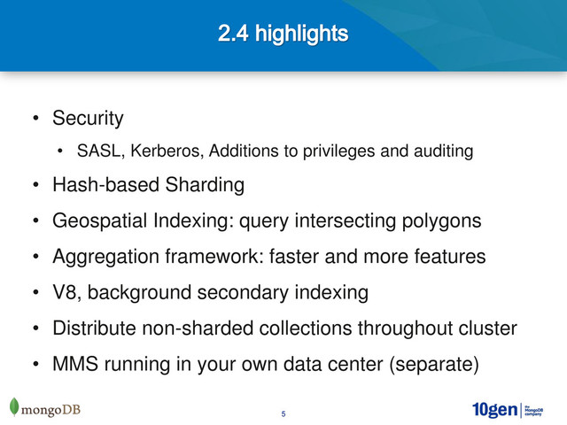 5
• Security
• SASL, Kerberos, Additions to privileges and auditing
• Hash-based Sharding
• Geospatial Indexing: query intersecting polygons
• Aggregation framework: faster and more features
• V8, background secondary indexing
• Distribute non-sharded collections throughout cluster
• MMS running in your own data center (separate)
