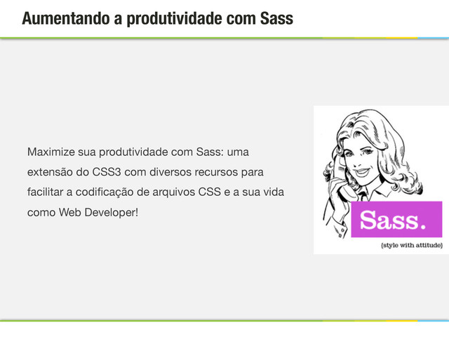 Aumentando a produtividade com Sass
Maximize sua produtividade com Sass: uma
extensão do CSS3 com diversos recursos para
facilitar a codiﬁcação de arquivos CSS e a sua vida
como Web Developer!
