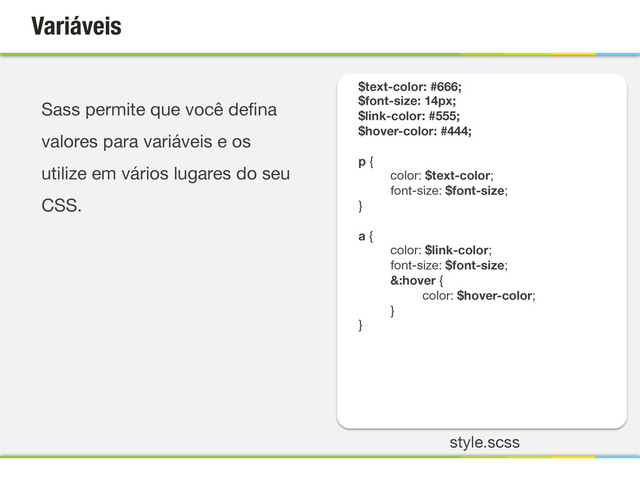 Variáveis
$text-color: #666;
$font-size: 14px;
$link-color: #555;
$hover-color: #444;

p {
color: $text-color;
font-size: $font-size;
}

a {
color: $link-color;
font-size: $font-size;
&:hover {
 color: $hover-color;
}
}


Sass permite que você deﬁna
valores para variáveis e os
utilize em vários lugares do seu
CSS.

style.scss

