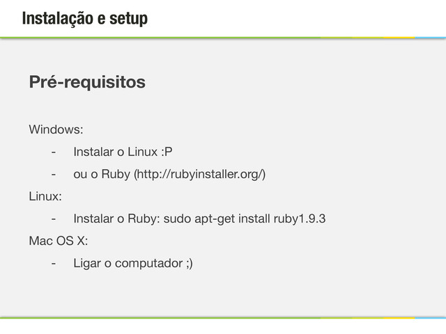 Instalação e setup
Pré-requisitos

Windows:
- Instalar o Linux :P
- ou o Ruby (http://rubyinstaller.org/)
Linux:
- Instalar o Ruby: sudo apt-get install ruby1.9.3
Mac OS X:
- Ligar o computador ;)
