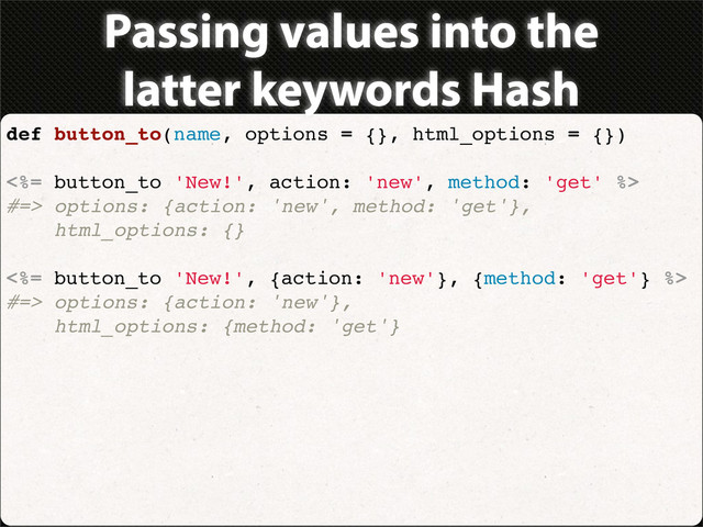Passing values into the
latter keywords Hash
def button_to(name, options = {}, html_options = {})
<%= button_to 'New!', action: 'new', method: 'get' %>
#=> options: {action: 'new', method: 'get'},
html_options: {}
<%= button_to 'New!', {action: 'new'}, {method: 'get'} %>
#=> options: {action: 'new'},
html_options: {method: 'get'}
